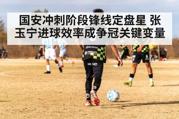 国安冲刺阶段锋线定盘星 张玉宁进球效率成争冠关键变量
